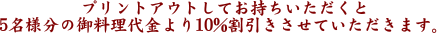プリントアウトしてお持ちいただくと2名様分の御料理代金より10%割引きさせていただきます。